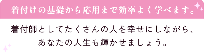 着付けの基礎から応用まで効率よく学べます。着付師としてたくさんの人を幸せにしながら、あなたの人生も輝かせましょう。